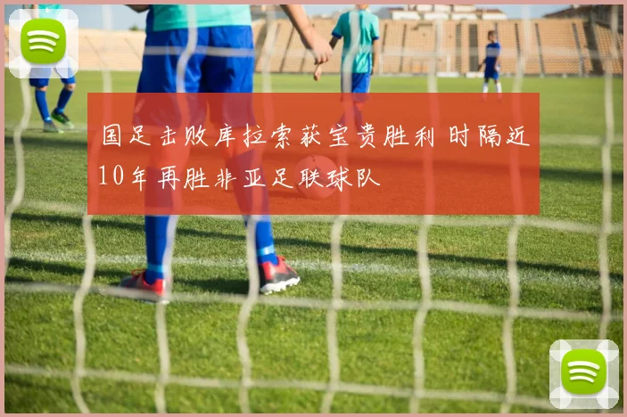 国足击败库拉索获宝贵胜利 时隔近10年再胜非亚足联球队