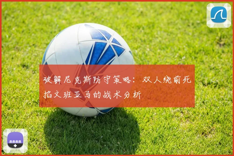 破解尼克斯防守策略:双人绕前死掐文班亚马的战术分析