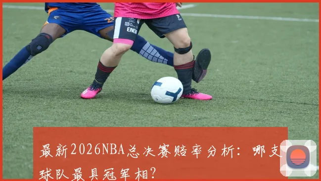 最新2026NBA总决赛赔率分析：哪支球队最具冠军相？
