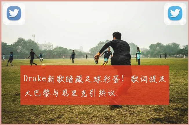Drake新歌暗藏足球彩蛋!歌词提及大巴黎与恩里克引热议