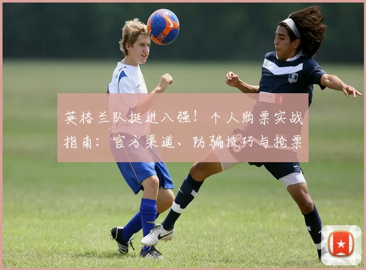 英格兰队挺进八强!个人购票实战指南:官方渠道、防骗技巧与抢票攻略