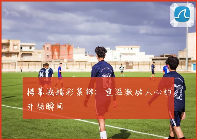 揭幕战精彩集锦：重温激动人心的开场瞬间
